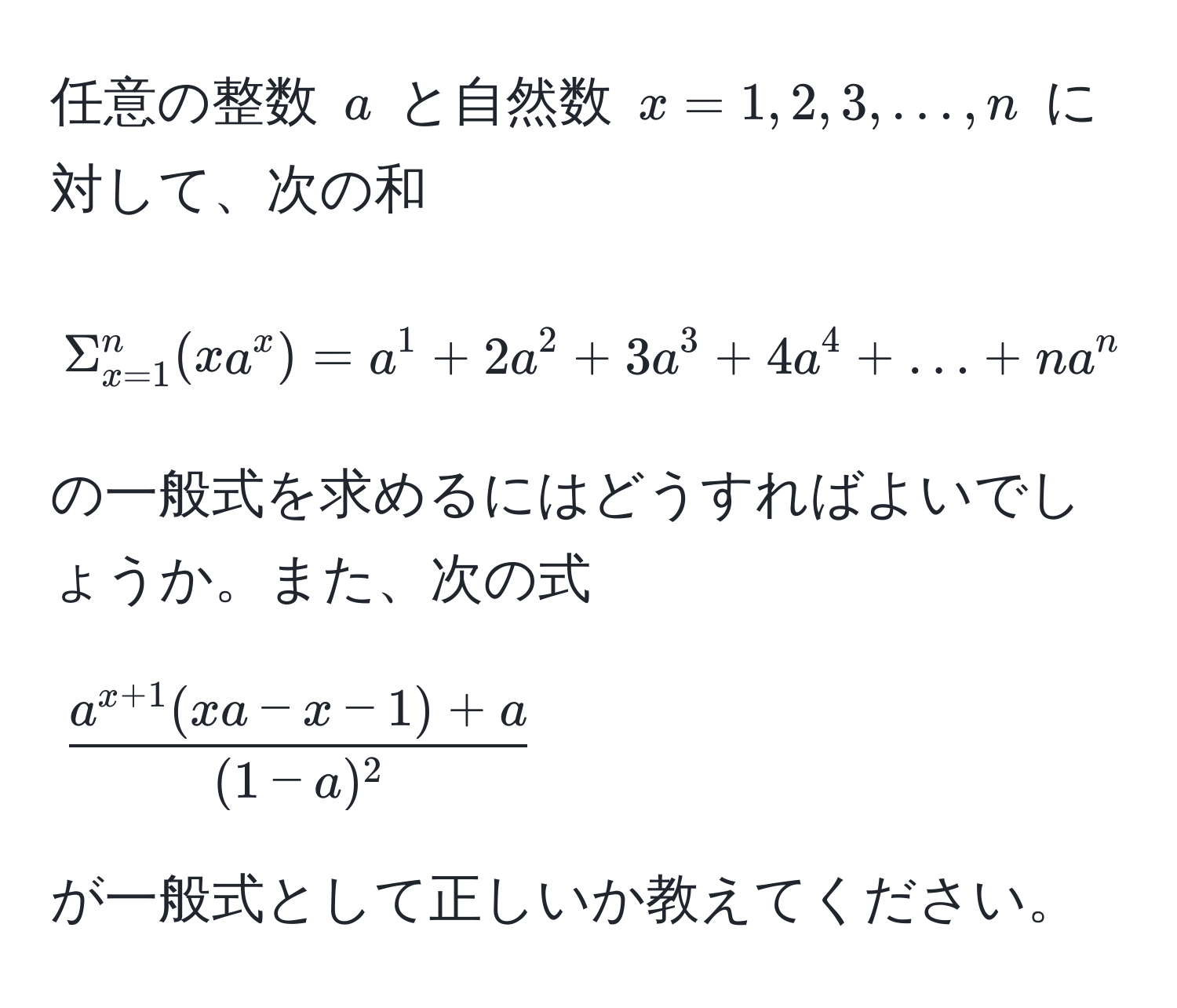 任意の整数 $a$ と自然数 $x = 1, 2, 3, ..., n$ に対して、次の和  
[
Sigma_(x=1)^n(xa^(x) = a^1 + 2a^2 + 3a^3 + 4a^4 + ... + na^n  
]  
の一般式を求めるにはどうすればよいでしょうか。また、次の式  
[
fraca^x+1)(xa-x-1)+a(1-a)^2  
]  
が一般式として正しいか教えてください。