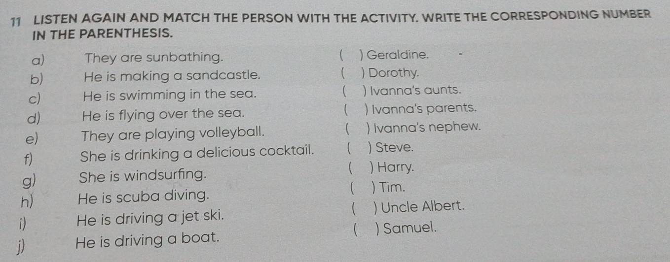 LISTEN AGAIN AND MATCH THE PERSON WITH THE ACTIVITY. WRITE THE CORRESPONDING NUMBER 
IN THE PARENTHESIS. 
 
a) They are sunbathing. ) Geraldine. 
b) He is making a sandcastle.  ) Dorothy. 
 
c) He is swimming in the sea. ) Ivanna's aunts. 
 
d) He is flying over the sea. ) Ivanna's parents. 
 
e) They are playing volleyball. ) Ivanna's nephew. 
f) She is drinking a delicious cocktail.  ) Steve. 
g) She is windsurfing. 
 ) Harry. 
 ) Tim. 
h) He is scuba diving. 
 
i) He is driving a jet ski. ) Uncle Albert. 
 ) Samuel. 
j) He is driving a boat.