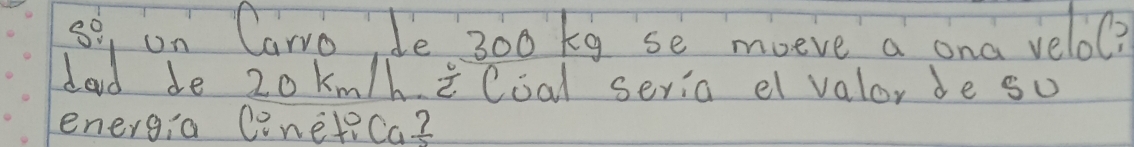 se, on Carro Je 300 kg se moeve a ona velo? 
dad de 20 km/h iCoal seria e valor de so 
energia Conetica?