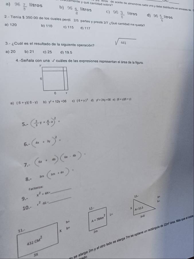 mente y qué cantidad sobra?
e  litros de aceite de almendras cada uno y debe distribuiño en envases de  c
a) 96  7/8  litros b) 96 6/8  litros c) 96 3/8  litros 96 5/8 
d) ítros
2 - Tenía $ 350 00 de los cuales perdi 2/5 partes y presté 2/7 ¿Qué cantidad me queda?
a) 120 b) 110 c) 115 d) 117
3 - ¿Cuál es el resultado de la siguiente operación? sqrt(441)
a) 20 b) 21 c) 25 d) 19.5
4.-Señala con una √ cuáles de las expresiones representan el área de la figura.
a) (6+y)(6-y) b) y^2+12y+36 c) (6+y)^2 d) y^2+24y+36 e) (5+y)(5+y)
5.- ( 2/3 y+ 4/5 a)^2=
6.- (4x+3y)^2= .
7.- (6+4)(6-4)=
8.- m(5m+4n)=
Factoriza:_
9.- x^2+6x= _
b=
10.- t^2-81=
h=
b=
ose alarga 2m y el otro lado se alarga 7m se optiene un rectángulo do 22m^2 área. Más que el doble
rado