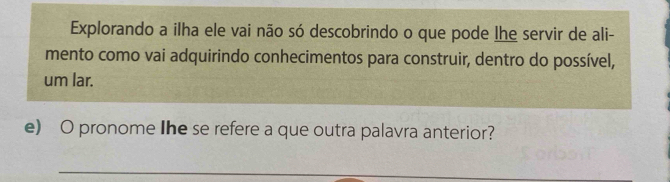 Explorando a ilha ele vai não só descobrindo o que pode lhe servir de ali- 
mento como vai adquirindo conhecimentos para construir, dentro do possível, 
um lar. 
e) O pronome Ihe se refere a que outra palavra anterior? 
_