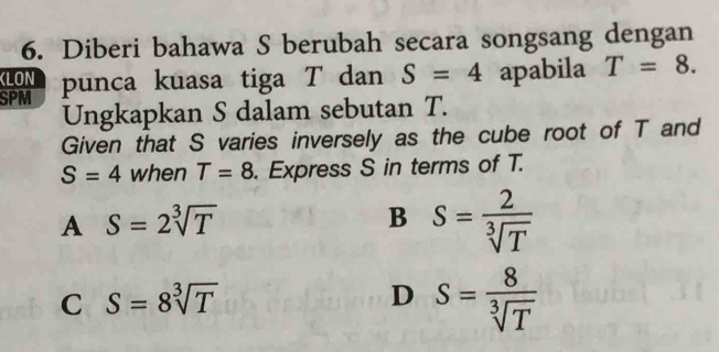 Diberi bahawa S berubah secara songsang dengan
KLON
SPM punca kuasa tiga T dan S=4 apabila T=8. 
Ungkapkan S dalam sebutan T.
Given that S varies inversely as the cube root of T and
S=4 when T=8. Express S in terms of T.
A S=2sqrt[3](T)
B S= 2/sqrt[3](T) 
C S=8sqrt[3](T)
D S= 8/sqrt[3](T) 