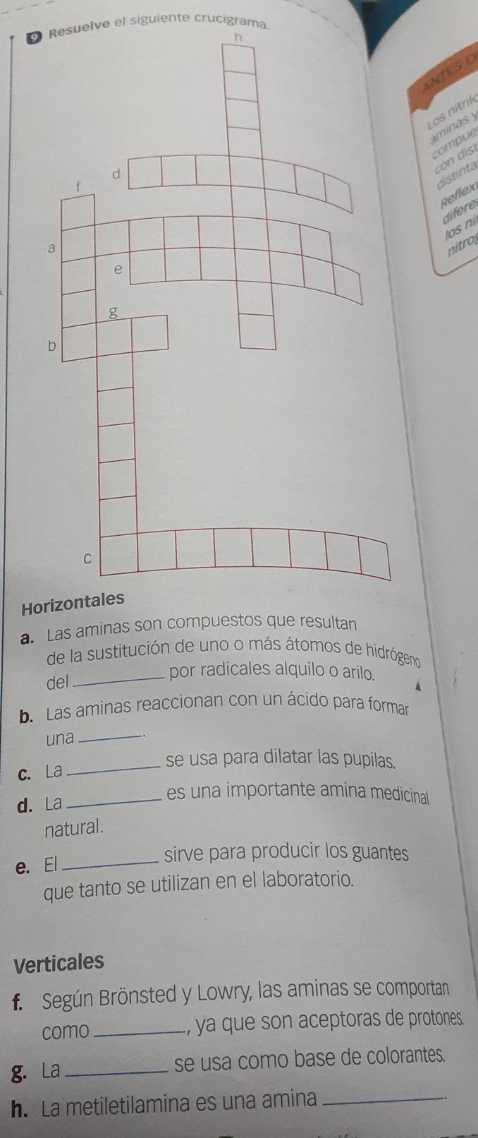 esuelve el siguiente crucigrama. 
ANTESO 
Los nítrik 
minas y 
compue 
co di 
distinta 
Reflex 
difere 
os n 
nitro 
Ho 
a. Las aminas son compuestos que resultan 
de la sustitución de uno o más átomos de hidrógeno 
del 
_por radicales alquilo o arilo. 
b. Las aminas reaccionan con un ácido para formar 
una_ 
se usa para dilatar las pupilas. 
c. La_ 
d. La_ 
es una importante amina medicinal 
natural. 
e. El_ 
sirve para producir los guantes 
que tanto se utilizan en el laboratorio. 
Verticales 
f. Según Brönsted y Lowry, las aminas se comportan 
como_ , ya que son aceptoras de protones. 
g. La_ se usa como base de colorantes. 
h. La metiletilamina es una amina_