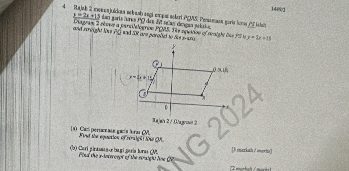 1449/2
4 munjukkan sebuaḥ segi empat selari PQRS, Persamaan garís lurus PS islah
y=2x+15 dan garis lurus PQ dan SR selari dengan paksi-x.
Diagram 2 shows a parallelogram PQRS. The equation of straight line PS is y=2x+15
and straight line PQ end SR are parallel to the x-axis.
Rajah 2 / Diagram 2
(a) Cari persamaan garis lurus QR,
Find the equation of straight line QR,
(b) Carí pintasan-x bagí garís lurus QR.
[3 markah / marks]
Find the x-intercept of the straight line QR
[2 markah / marks