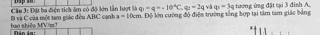 Đấp an: 
Câu 3: Đặt ba điện tích âm có độ lớn lần lượt là q_1=q=-10^(-6)C, q_2=2q và q_3=3q tương ứng đặt tại 3 đinh A,
B và C của một tam giác đều ABC cạnh a=10cm l. Độ lớn cường độ điện trường tổng hợp tại tâm tam giác bằng 
bao nhiêu MV/m? 
E 
Đán án: