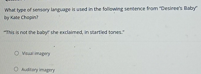 What type of sensory language is used in the following sentence from ''Desiree’s Baby''
by Kate Chopin?
“This is not the baby!’ she exclaimed, in startled tones.”
Visual imagery
Auditory imagery