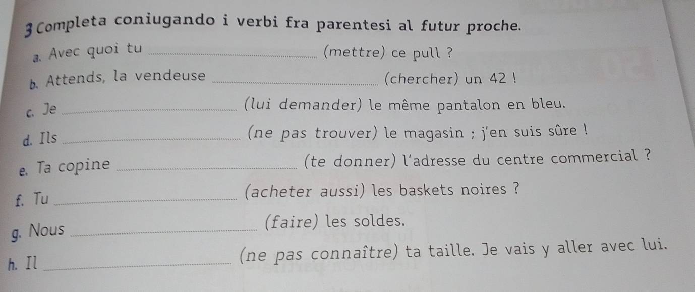 3Completa coniugando i verbi fra parentesi al futur proche. 
a. Avec quoi tu _(mettre) ce pull ? 
b. Attends, la vendeuse _(chercher) un 42! 
c、Je_ 
(lui demander) le même pantalon en bleu. 
d. Ils _(ne pas trouver) le magasin ; j'en suis sûre ! 
e. Ta copine _(te donner) l'adresse du centre commercial ? 
f. Tu _(acheter aussi) les baskets noires ? 
g. Nous_ 
(faire) les soldes. 
h. Il _(ne pas connaître) ta taille. Je vais y aller avec lui.