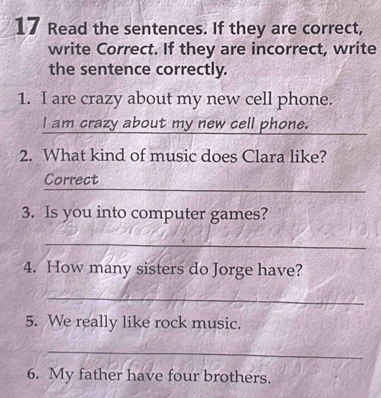 Read the sentences. If they are correct, 
write Correct. If they are incorrect, write 
the sentence correctly. 
1. I are crazy about my new cell phone. 
I am crazy about my new cell phone. 
2. What kind of music does Clara like? 
_ 
Correct 
3. Is you into computer games? 
_ 
4. How many sisters do Jorge have? 
_ 
5. We really like rock music. 
_ 
6. My father have four brothers.