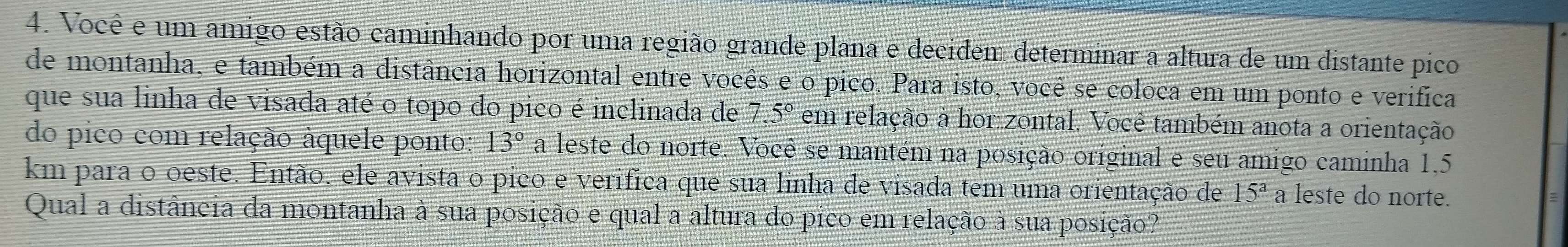 Você e um amigo estão caminhando por uma região grande plana e decidem determinar a altura de um distante pico 
de montanha, e também a distância horizontal entre vocês e o pico. Para isto, você se coloca em um ponto e verifica 
que sua linha de visada até o topo do pico é inclinada de 7,5° em relação à horizontal. Você também anota a orientação 
do pico com relação áquele ponto: 13° a leste do norte. Você se mantém na posição original e seu amigo caminha 1,5
km para o oeste. Então, ele avista o pico e verifica que sua linha de visada tem uma orientação de 15^a a leste do norte. 
Qual a distância da montanha à sua posição e qual a altura do pico em relação à sua posição?