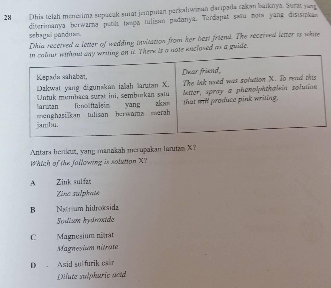 Dhia telah menerima sepucuk surat jemputan perkahwinan daripada rakan baiknya. Surat yang
diterimanya berwarna putih tanpa tulisan padanya. Terdapat satu nota yang disisipkan
sebagai panduan.
Dhia received a letter of wedding invitation from her best friend. The received letter is white
is a note enclosed as a guide.
Antara berikut, yang manakah merupakan larutan X?
Which of the following is solution X?
A Zink sulfat
Zinc sulphate
B Natrium hidroksida
Sodium hydroxide
C Magnesium nitrat
Magnesium nitrate
D . Asid sulfurik cair
Dilute sulphuric acid