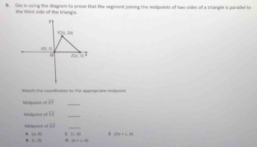 Gio is using the diagram to prove that the segment joining the midpoints of two sides of a triangle is parallel to
the third side of the triangle.
Match the coordinates to the appropriate midpoint
Midpoint of overline XY _
Midpoint of overline YZ _
Midpoint of overline XZ
_
A (a,b) C (c,b) (2a+c,b)
B (c,0) D (a+c,b)