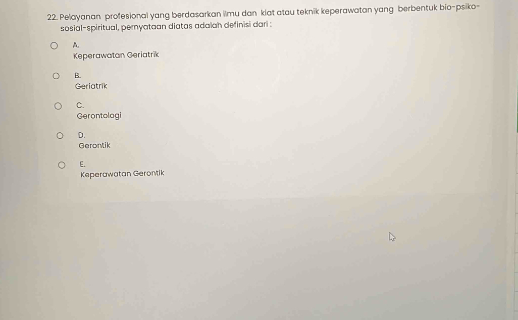 Pelayanan profesional yang berdasarkan ilmu dan kiat atau teknik keperawatan yang berbentuk bio-psiko-
sosial-spiritual, pernyataan diatas adalah definisi dari :
A.
Keperawatan Geriatrik
B.
Geriatrik
C.
Gerontologi
D.
Gerontik
E.
Keperawatan Gerontik