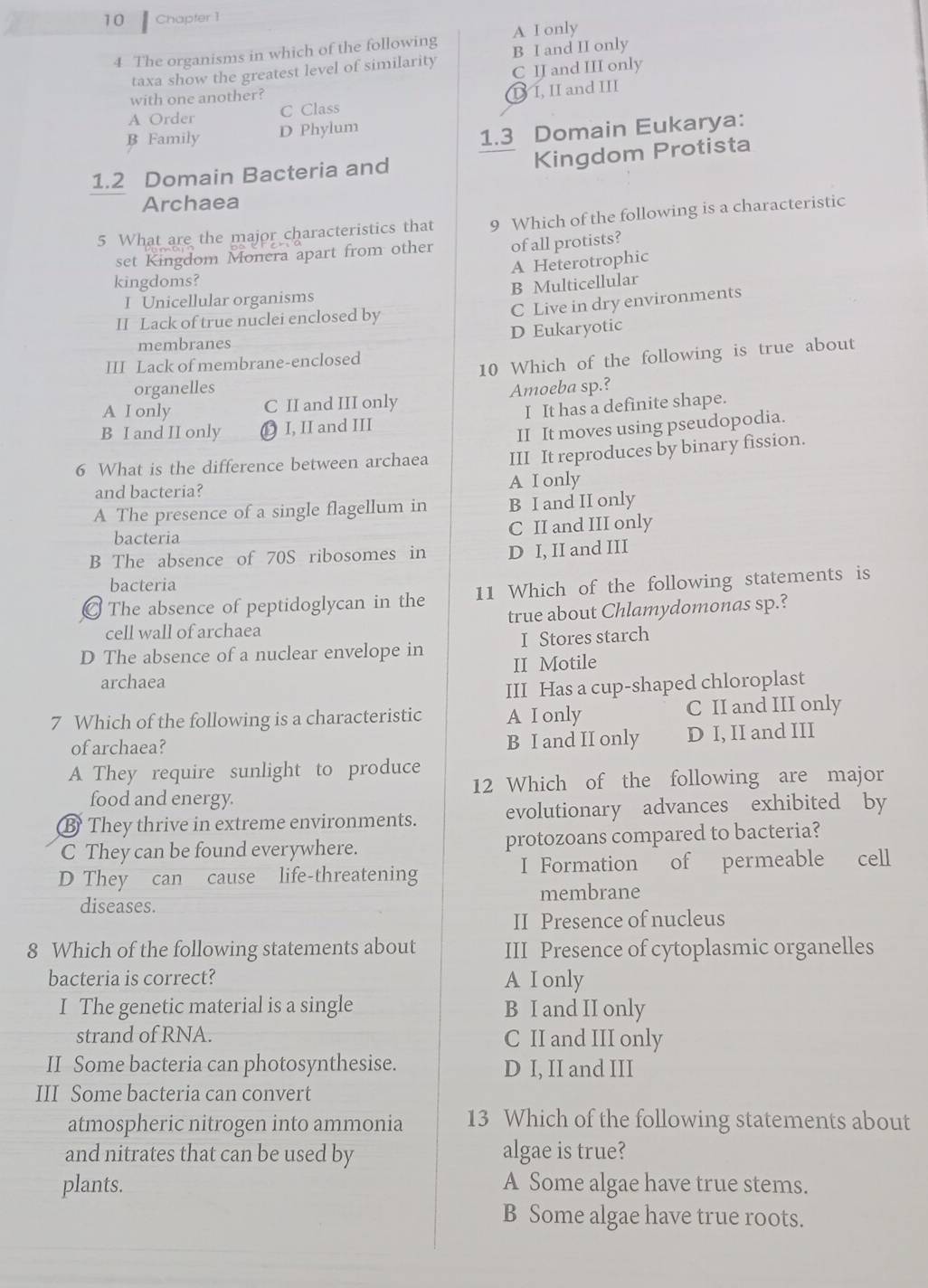 Chapfer 1
A I only
4 The organisms in which of the following B I and II only
taxa show the greatest level of similarity
with one another? C IJ and III only
A Order C Class D I, II and III
B Family D Phylum
1.3 Domain Eukarya:
Kingdom Protista
1.2 Domain Bacteria and
Archaea
5 What are the major characteristics that 9 Which of the following is a characteristic
set Kingdom Monera apart from other of all protists?
A Heterotrophic
kingdoms?
B Multicellular
I Unicellular organisms
II Lack of true nuclei enclosed by
C Live in dry environments
D Eukaryotic
membranes
III Lack of membrane-enclosed
10 Which of the following is true about
organelles
A I only C II and III only Amoeba sp.?
B I and II only  I, II and III I It has a definite shape.
II It moves using pseudopodia.
6 What is the difference between archaea III It reproduces by binary fission.
and bacteria? A I only
A The presence of a single flagellum in B I and II only
bacteria C II and III only
B The absence of 70S ribosomes in D I, II and III
bacteria
The absence of peptidoglycan in the 11 Which of the following statements is
cell wall of archaea true about Chlamydomonas sp.?
I Stores starch
D The absence of a nuclear envelope in II Motile
archaea
III Has a cup-shaped chloroplast
7 Which of the following is a characteristic A I only C II and III only
of archaea? B I and II only D I, II and III
A They require sunlight to produce
food and energy. 12 Which of the following are major
B They thrive in extreme environments. evolutionary advances exhibited by
C They can be found everywhere. protozoans compared to bacteria?
D They can cause life-threatening I Formation of permeable cell
diseases. membrane
II Presence of nucleus
8 Which of the following statements about III Presence of cytoplasmic organelles
bacteria is correct? A I only
I The genetic material is a single B I and II only
strand of RNA. C II and III only
II Some bacteria can photosynthesise. D I, II and III
III Some bacteria can convert
atmospheric nitrogen into ammonia 13 Which of the following statements about
and nitrates that can be used by algae is true?
plants. A Some algae have true stems.
B Some algae have true roots.