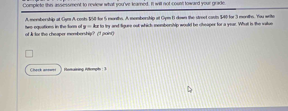 Complete this assessment to review what you've learned. It will not count toward your grade. 
A membership at Gym A costs $50 for 5 months. A membership at Gym B down the street costs $40 for 3 months. You write 
two equations in the form of y=kx to try and figure out which membership would be cheaper for a year. What is the value 
of k for the cheaper membership? (1 point) 
Check answer Remaining Attempts : 3