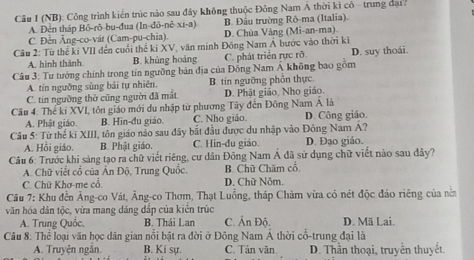 (NB): Công trình kiến trúc nào sau đây không thuộc Đông Nam Á thời kì cô - trung đại.
A Đền tháp Bô-rô-bu-đua (In-đô-nê-xi-a) B Đầu trường Rô-ma (Italia).
C. Đền Ăng-co-vát (Cam-pu-chia). D. Chùa Vảng (Mi-an-ma)
Câu 2: Từ thế ki VII đến cuối thế kỉ XV, văn minh Đông Nam Á bước vào thời kì
A. hình thành B. khủng hoảng C. phát triển rực rõ D. suy thoái.
Câu 3: Tư tưởng chính trong tín ngường bản địa của Đồng Nam Á không bao gồm
A. tín ngưồng sùng bái tự nhiên. B. tin ngưỡng phồn thực
C. tin ngường thờ cũng người đã mắt D. Phật giáo, Nho giáo.
Câu 4. Thể ki XVI, tôn giáo mới du nhập từ phương Tây đến Đông Nam Á là
A. Phật giáo. B. Hìn-du giáo. C. Nho giáo. D. Công giáo.
Câu 5: Từ thế ki XIII, tôn giáo nào sau đây bắt đầu được du nhập vào Đông Nam Á?
A. Hồi giáo. B. Phật giáo. C. Hin-đu giáo. D. Đạo giáo.
Câu 6: Trước khi sáng tạo ra chữ viết riêng, cư dân Đông Nam Á đã sử dụng chữ viết nào sau dây?
A. Chữ viết cổ của Ấn Độ, Trung Quốc. B. Chữ Chăm cổ
C. Chū Khơ-me cổ D. Chữ Nôm.
Câu 7: Khu đền Ăng-co Vát, Ăng-co Thơm, Thạt Luồng, tháp Chàm vừa có nét độc đáo riêng của nềm
văn hóa dân tộc, vừa mang dáng dấp của kiên trúc
A. Trung Quốc. B. Thái Lan C. Ấn Độ. D. Mã Lai.
Câu 8: Thể loại văn học dân gian nổi bật ra đời ở Đông Nam Á thời cổ-trung đại là
A. Truyện ngắn. B. Kí sự. C. Tản văn D. Thần thoại, truyền thuyết.