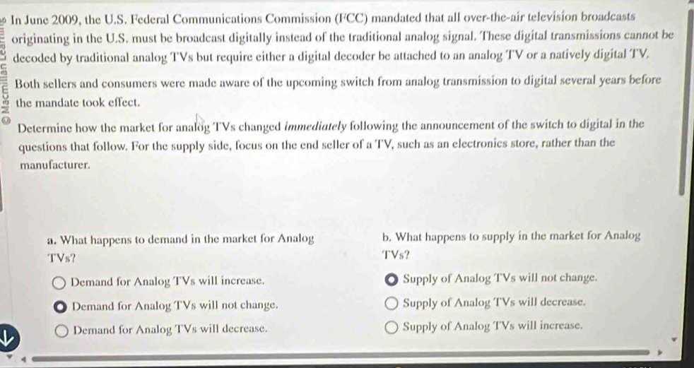 In June 2009, the U.S. Federal Communications Commission (FCC) mandated that all over-the-air television broadcasts
originating in the U.S. must be broadcast digitally instead of the traditional analog signal. These digital transmissions cannot be
decoded by traditional analog TVs but require either a digital decoder be attached to an analog TV or a natively digital TV.
Both sellers and consumers were made aware of the upcoming switch from analog transmission to digital several years before
the mandate took effect.
Determine how the market for analog TVs changed immediately following the announcement of the switch to digital in the
questions that follow. For the supply side, focus on the end seller of a TV, such as an electronics store, rather than the
manufacturer.
a. What happens to demand in the market for Analog b. What happens to supply in the market for Analog
TVs?
TVs?
Demand for Analog TVs will increase. Supply of Analog TVs will not change.
Demand for Analog TVs will not change. Supply of Analog TVs will decrease.
Demand for Analog TVs will decrease. Supply of Analog TVs will increase.