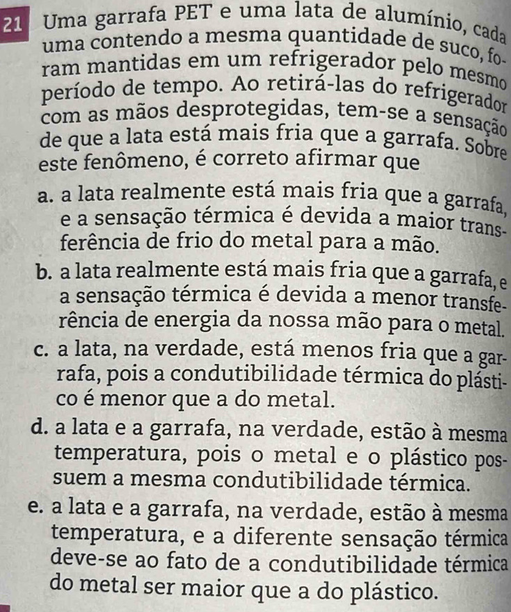 Uma garrafa PET e uma lata de alumínio, cada
uma contendo a mesma quantidade de suco, fo-
ram mantidas em um refrigerador pelo mesmo
período de tempo. Ao retirá-las do refrigerador
com as mãos desprotegidas, tem-se a sensação
de que a lata está mais fria que a garrafa. Sobre
este fenômeno, é correto afirmar que
a. a lata realmente está mais fria que a garrafa,
e a sensação térmica é devida a maior trans-
ferência de frio do metal para a mão.
b. a lata realmente está mais fria que a garrafa, e
a sensação térmica é devida a menor transfe-
rência de energia da nossa mão para o metal.
c. a lata, na verdade, está menos fria que a gar-
rafa, pois a condutibilidade térmica do plásti-
co é menor que a do metal.
d. a lata e a garrafa, na verdade, estão à mesma
temperatura, pois o metal e o plástico pos-
suem a mesma condutibilidade térmica.
e. a lata e a garrafa, na verdade, estão à mesma
temperatura, e a diferente sensação térmica
deve-se ao fato de a condutibilidade térmica
do metal ser maior que a do plástico.