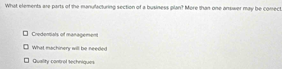 What elements are parts of the manufacturing section of a business plan? More than one answer may be correct
Credentials of management
What machinery will be needed
Quality control techniques