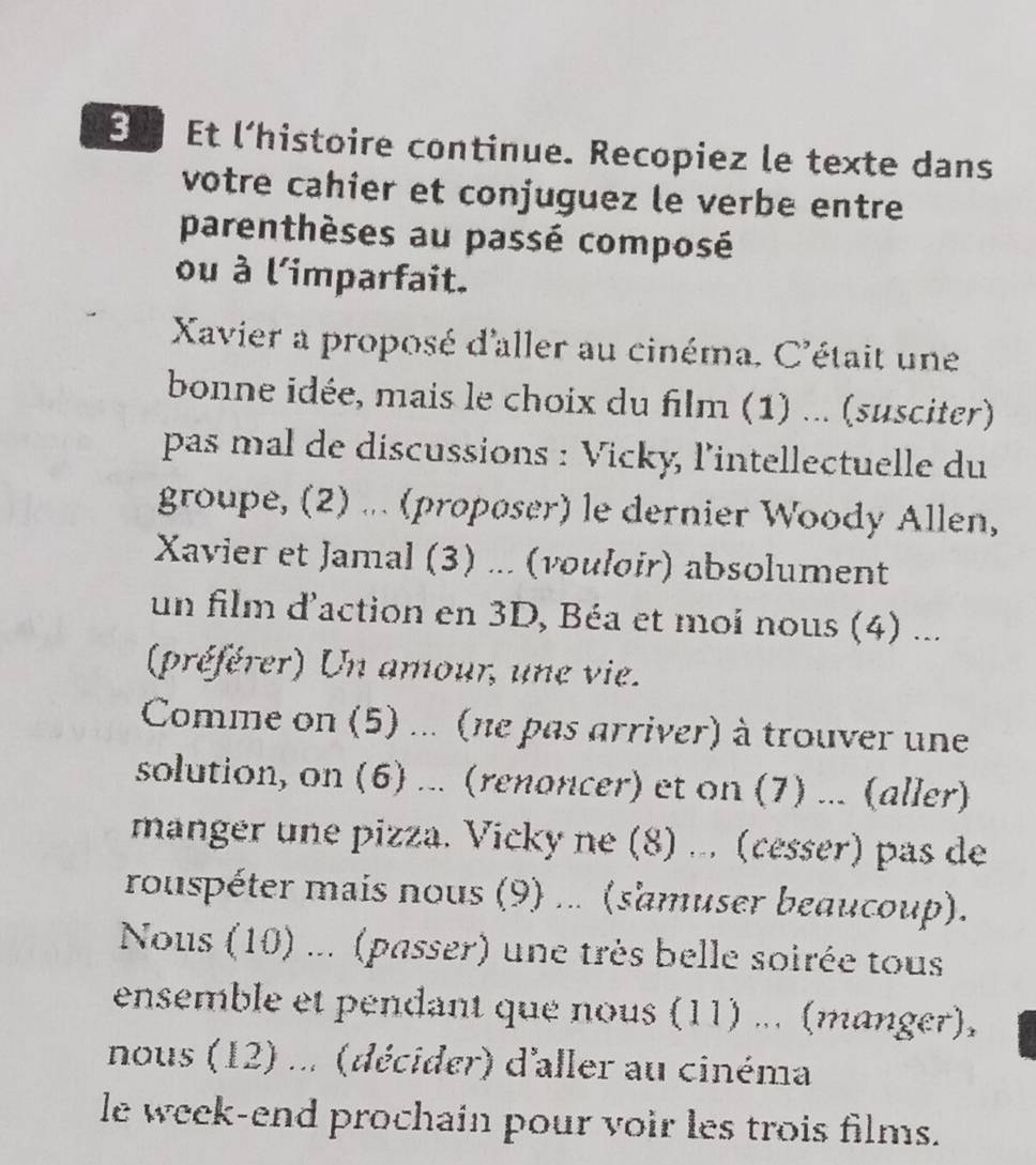 Et l’histoire continue. Recopiez le texte dans 
votre cahier et conjuguez le verbe entre 
parenthèses au passé composé 
ou à l'imparfait. 
Xavier a proposé d'aller au cinéma. C'était une 
bonne idée, mais le choix du film (1) ... (susciter) 
pas mal de discussions : Vicky, l’intellectuelle du 
groupe, (2) ... (propøser) le dernier Woody Allen, 
Xavier et Jamal (3) ... (vouloir) absolument 
un film d'action en 3D, Béa et moi nous (4) ... 
(préférer) Un amour, une vie. 
Comme on (5) ... (ne pas arriver) à trouver une 
solution, on (6) ... (renoncer) et on (7) ... (aller) 
manger une pizza. Vicky ne (8) ... (cesser) pas de 
rouspéter mais nous (9) ... (s'amuser beaucoup). 
Nous (10) ... (passer) une très belle soirée tous 
ensemble et pendant que nous (11) ... (manger), 
nous (12) ... (décider) d'aller au cinéma 
le week-end prochain pour voir les trois films.