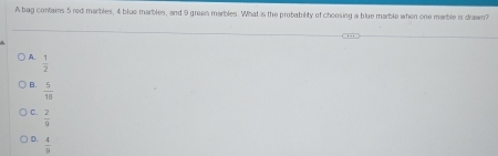 A bag contains 5 red marbles, 4 blue marbles, and 9 green marbles. What is the probability of choosing a blue marble when one marble is drawn?
A  1/2 
B.  5/18 
C.  2/9 
D.  4/9 
