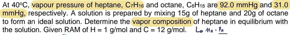 At 40°C , vapour pressure of heptane, C_7H_16 and octane, C_8H_18 are 92.0 mmHg and 31.0
mmHg, respectively. A solution is prepared by mixing 15g of heptane and 20g of octane 
to form an ideal solution. Determine the vapor composition of heptane in equilibrium with 
the solution. Given RAM of H=1g/mol and C=12g/mol. L_1 M_n· _ P_A