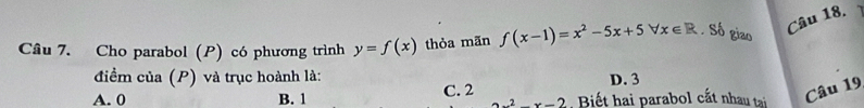 Cho parabol (P) có phương trình y=f(x) thỏa mãn f(x-1)=x^2-5x+5forall x∈ R Số giao
Câu 18.
điểm của (P) và trục hoành là: D. 3
A. 0 B. 1 C. 2 Biết hai parabol cắt nhau tại Câu 19
2x^2-x-2