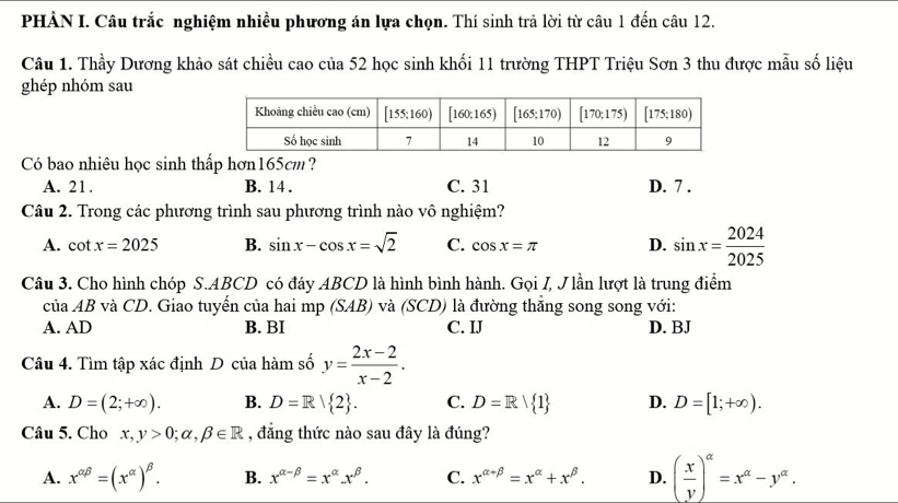 PHẢN I. Câu trắc nghiệm nhiều phương án lựa chọn. Thí sinh trả lời từ câu 1 đến câu 12.
Câu 1. Thầy Dương khảo sát chiều cao của 52 học sinh khối 11 trường THPT Triệu Sơn 3 thu được mẫu số liệu
ghép nhóm sau
Có bao nhiêu học sinh thấp hơn165cm?
A. 21. B. 14 . C. 31 D. 7 .
Câu 2. Trong các phương trình sau phương trình nào vô nghiệm?
A. cot x=2025 B. sin x-cos x=sqrt(2) C. cos x=π D. sin x= 2024/2025 
Câu 3. Cho hình chóp S.ABCD có đáy ABCD là hình bình hành. Gọi I, Jlần lượt là trung điểm
ciaAB và CD. Giao tuyển của hai mp (SAB) và (SCD) là đường thẳng song song với:
A. AD B. BI C. IJ D. BJ
Câu 4. Tìm tập xác định D của hàm số y= (2x-2)/x-2 .
A. D=(2;+∈fty ). B. D=R| 2 . C. D=R| 1 D. D=[1;+∈fty ).
Câu 5. Cho x,y>0;alpha ,beta ∈ R , đẳng thức nào sau đây là đúng?
A. x^(alpha beta)=(x^(alpha))^beta . B. x^(alpha -beta)=x^(alpha).x^(beta). C. x^(alpha +beta)=x^(alpha)+x^(beta). D. ( x/y )^alpha =x^(alpha)-y^(alpha).