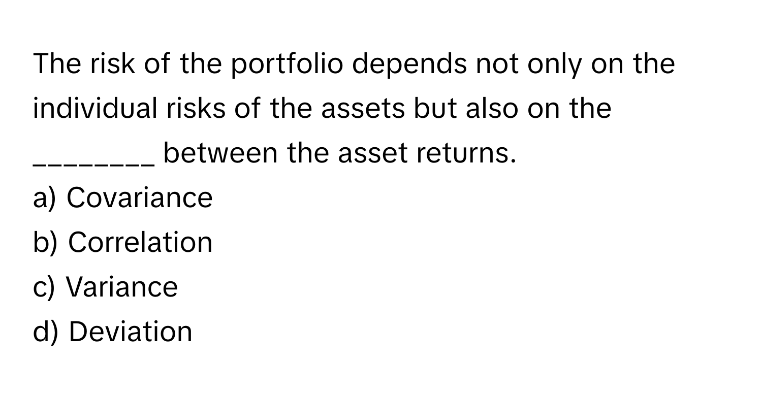 The risk of the portfolio depends not only on the individual risks of the assets but also on the ________ between the asset returns. 

a) Covariance
b) Correlation
c) Variance
d) Deviation