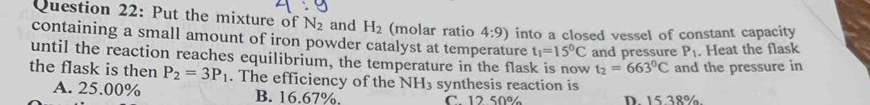 Put the mixture of N_2 and H_2 (molar ratio 4:9) into a closed vessel of constant capacity
containing a small amount of iron powder catalyst at temperature t_1=15^0C and pressure P_1. Heat the flask
until the reaction reaches equilibrium, the temperature in the flask is now t_2=663°C and the pressure in
the flask is then P_2=3P_1. The efficiency of the NH_3 synthesis reaction is
A. 25.00% B. 16.67%. C. 12.50% D. 15.38%.