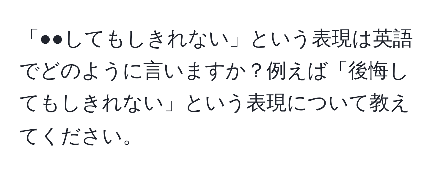 「●●してもしきれない」という表現は英語でどのように言いますか？例えば「後悔してもしきれない」という表現について教えてください。