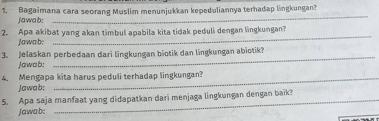 Bagaimana cara seorang Muslim menunjukkan kepeduliannya terhadap lingkungan? 
Jawab: 
_ 
_ 
2. Apa akibat yang akan timbul apabila kita tidak peduli dengan lingkungan? 
Jawab: 
3. Jelaskan perbedaan dari lingkungan biotik dan lingkungan abiotik? 
Jawab: 
_ 
4. Mengapa kita harus peduli terhadap lingkungan? 
Jawab: 
5. Apa saja manfaat yang didapatkan dari menjaga lingkungan dengan baik? 
Jawab: