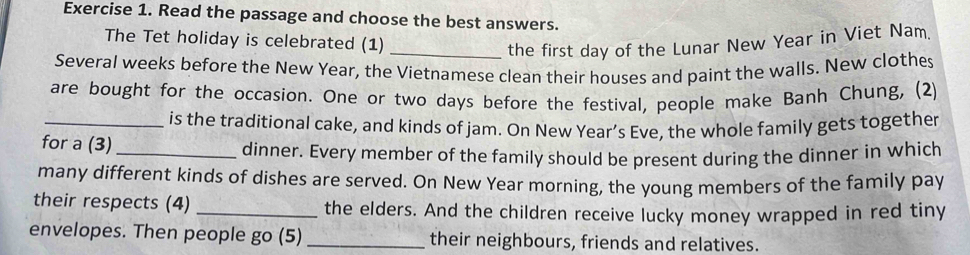 Read the passage and choose the best answers. 
The Tet holiday is celebrated (1) 
_the first day of the Lunar New Year in Viet Nam 
Several weeks before the New Year, the Vietnamese clean their houses and paint the walls. New clothes 
are bought for the occasion. One or two days before the festival, people make Banh Chung, (2) 
_is the traditional cake, and kinds of jam. On New Year’s Eve, the whole family gets together 
for a (3)_ 
dinner. Every member of the family should be present during the dinner in which 
many different kinds of dishes are served. On New Year morning, the young members of the family pay 
their respects (4) _the elders. And the children receive lucky money wrapped in red tiny 
envelopes. Then people go (5) _their neighbours, friends and relatives.