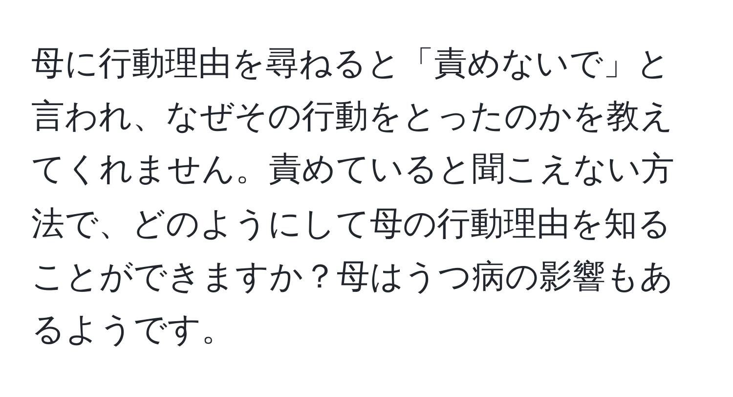 母に行動理由を尋ねると「責めないで」と言われ、なぜその行動をとったのかを教えてくれません。責めていると聞こえない方法で、どのようにして母の行動理由を知ることができますか？母はうつ病の影響もあるようです。