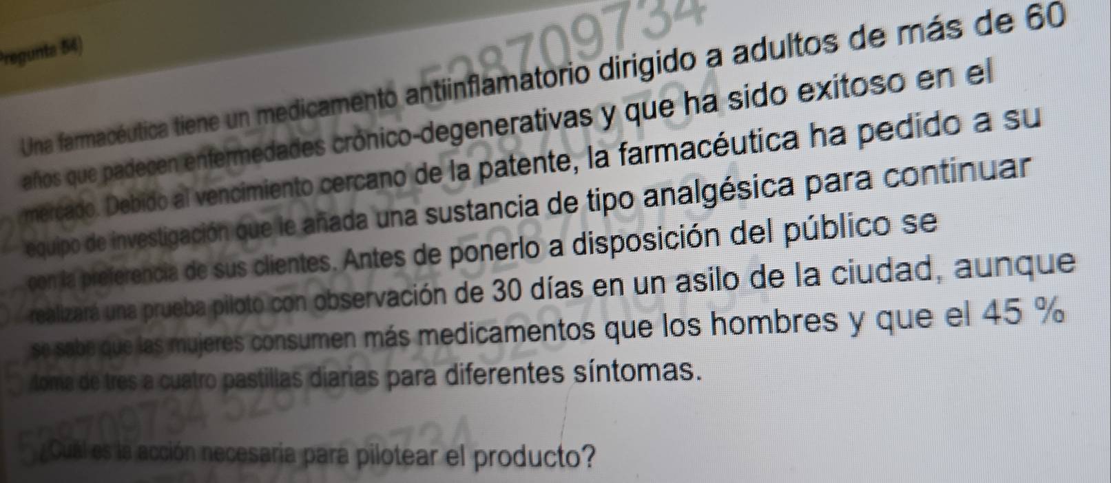 Pregunta 54) 
Una farmacéutica tiene un medicamento antiinflamatorio dirigido a adultos de más de 60
años que padecen enfermedades crónico-degenerativas y que ha sido exitoso en el 
mercado. Debido al vencimiento cercano de la patente, la farmacéutica ha pedido a su 
equipo de investigación que le añada una sustancia de tipo analgésica para continuar 
con la preferencia de sus clientes. Antes de ponerlo a disposición del público se 
realizará una prueba piloto con observación de 30 días en un asilo de la ciudad, aunque 
se sabe que las mujeres consumen más medicamentos que los hombres y que el 45 %
toma de tres a cuatro pastillas diarias para diferentes síntomas. 
Cuál es la acc ón necesaría para pilotear el producto?