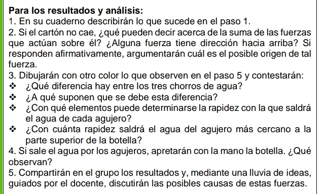 Para los resultados y análisis: 
1. En su cuaderno describirán lo que sucede en el paso 1. 
2. Si el cartón no cae, ¿ qué pueden decir acerca de la suma de las fuerzas 
que actúan sobre él? ¿Alguna fuerza tiene dirección hacia arriba? Si 
responden afirmativamente, argumentarán cuál es el posible origen de tal 
fuerza. 
3. Dibujarán con otro color lo que observen en el paso 5 y contestarán: 
¿Qué diferencia hay entre los tres chorros de agua? 
¿A qué suponen que se debe esta diferencia? 
¿Con qué elementos puede determinarse la rapidez con la que saldrá 
el agua de cada agujero? 
¿Con cuánta rapidez saldrá el agua del agujero más cercano a la 
parte superior de la botella? 
4. Si sale el agua por los agujeros, apretarán con la mano la botella. ¿Qué 
observan? 
5. Compartirán en el grupo los resultados y, mediante una lluvia de ideas, 
guiados por el docente, discutirán las posibles causas de estas fuerzas.