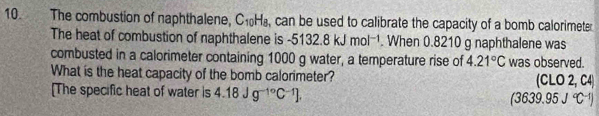 The combustion of naphthalene, C₁H₈, can be used to calibrate the capacity of a bomb calorimeter 
The heat of combustion of naphthalene is -5132.8kJmol^(-1). When 0.8210 g naphthalene was 
combusted in a calorimeter containing 1000 g water, a temperature rise of 4.21°C was observed. 
What is the heat capacity of the bomb calorimeter? (CLO 2, C4) 
[The specific heat of water is 4.18Jg^(-1^circ)C^(-1)]. (3639.95J°C^(-1))