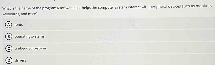 What is the name of the programs/software that helps the computer system interact with peripheral devices such as monitors,
keyboards, and mice?
Afonts
B operating systems
Cembedded systems
Ddrivers