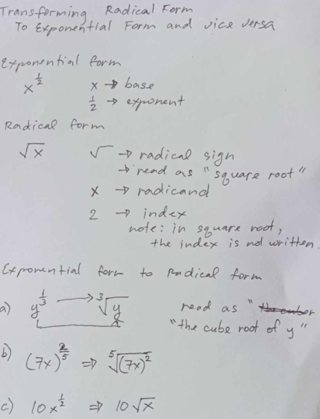 Transforming Radical Form 
To exponential Form and vice versa 
exponential form
x^(frac 1)2 X base
 1/2  exprorent 
Radical form
sqrt(x) √ -p radical sign 
read as "square root" 
X →> radicand 
2 indey 
note: in square root, 
the index is no written. 
Cxpomntial form to pudical form 
read as " y^(frac 1)3_Lto sqrt[3](y) " the cube root of y " 
b) (7x)^ 2/5 Rightarrow sqrt[5]((7x)^2)
c) 10x^(frac 1)2Rightarrow 10sqrt(x)