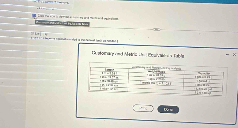 Find the equivalent measure.
∠ 4L= _ vector y _
Click the icon to view the customary and metric unit equivalents.
Customary and Metric Unit Equivalents Table
24Lapprox □ qt
(Type an integer or decimal rounded to the nearest tenth as needed.)
Customary and Metric Unit Equivalents Table - ×
Print Done