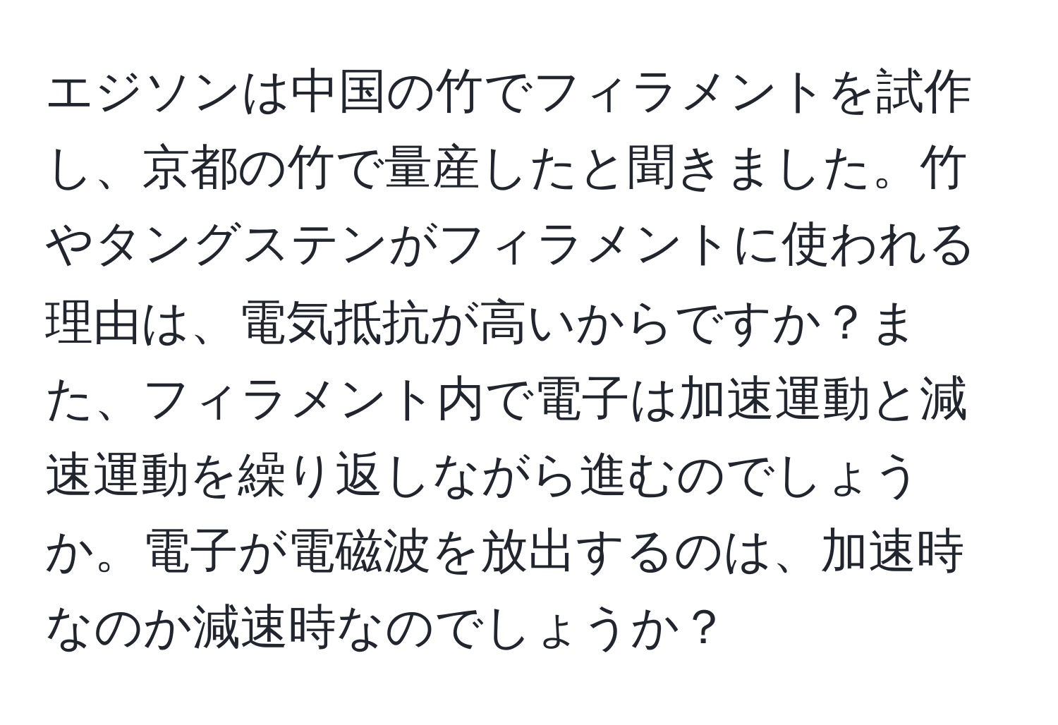 エジソンは中国の竹でフィラメントを試作し、京都の竹で量産したと聞きました。竹やタングステンがフィラメントに使われる理由は、電気抵抗が高いからですか？また、フィラメント内で電子は加速運動と減速運動を繰り返しながら進むのでしょうか。電子が電磁波を放出するのは、加速時なのか減速時なのでしょうか？