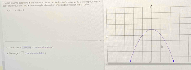 Use the graph to determine a. the function's domain, b. the function's range, c. the x-intercepts, if any, d. 
the y-intercept, if any; and e. the missing function values, indicated by question marks, below
1(-2)=7 (2)=7
a. The domain is (- ∞.∞). (Use interval notation.) 
b. The range is □ (Use interval notation )