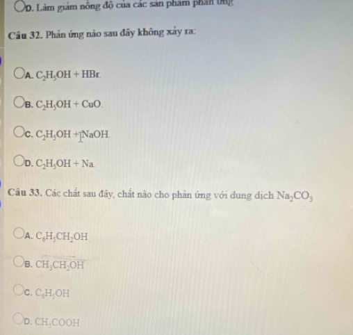 D. Làm giám nông độ của các sản phẩm phân ứng
Câu 32. Phản ứng nào sau đây không xảy ra:
A C_2H_5OH+HBr.
B. C_2H_5OH+CuO.
c. C_2H_5OH+NaOH.
D. C_2H_5OH+Na
Câu 33. Các chất sau đây, chất nào cho phản ứng với dung dịch Na_2CO_3
)A. C_6H_5CH_2OH
B. CH_3CH_2OH
C. C_6H_5OH
D. CH_3COOH