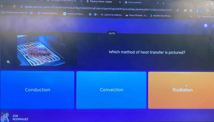 Playing a Game - Quizizz Nueva pestaña ×
quizizz.com/join/game/U2FsdGVkX18H6tOkuz958q7oGbdWE9OxjFUzBGof2jeeVGfeplwNRfPCpxVuiG1MaLMriHF6uWfX7%252B%252Bxo%252F. 
Favoritos de miisd net Historia de Texas - Historia de Texas -.. (A) ¿Qué es la codificac. € Papa's Pizzeria - Ju.. Rosetta Stone® Lan. Todos los favo
24/30
Which method of heat transfer is pictured?
Conduction Convection Radiation
ZOE
RODRIGUEZ