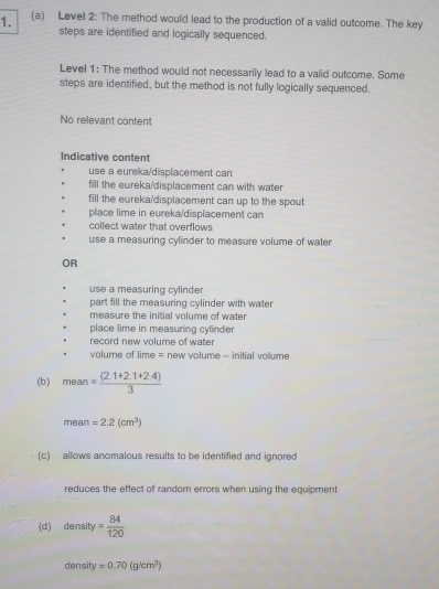 Level 2: The method would lead to the production of a valid outcome. The key
steps are identified and logically sequenced.
Level 1: The method would not necessarily lead to a valid outcome. Some
steps are identified, but the method is not fully logically sequenced.
No relevant content
Indicative content
use a eureka/displacement can
fill the eureka/displacement can with water
fill the eureka/displacement can up to the spout
place lime in eureka/displacement can
collect water that overflows
use a measuring cylinder to measure volume of water
OR
use a measuring cylinder
part fill the measuring cylinder with water
measure the initial volume of water
place lime in measuring cylinder 
record new volume of water
volume of lime = new volume - initial vollume
(b) mean= ((2.1+2.1+2.4))/3 
mean=2.2(cm^3)
(c) allows anomalous results to be identified and ignored
reduces the effect of random errors when using the equipment
(d) density= 84/120 
density=0.70(g/cm^3)