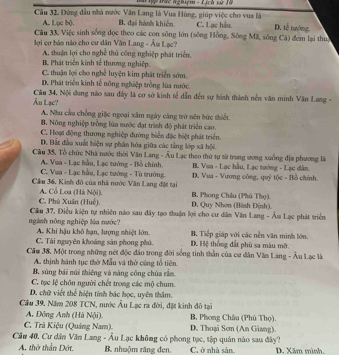 lài ập trác nghiệm - Lịch sử 10
Câu 32. Đứng đầu nhà nước Văn Lang là Vua Hùng, giúp việc cho vua là
A. Lục bộ. B. đại hành khiển. C. Lạc hầu.
D. tể tướng.
Câu 33. Việc sinh sống dọc theo các con sông lớn (sông Hồng, Sông Mã, sông Cả) đem lại thua
lợi cơ bản nào cho cư dân Văn Lang - Âu Lạc?
A. thuận lợi cho nghề thủ công nghiệp phát triển.
B. Phát triển kinh tế thương nghiệp.
C. thuận lợi cho nghề luyện kim phát triển sớm.
D. Phát triển kinh tế nông nghiệp trồng lúa nước.
Câu 34. Nội dung nào sau đây là cơ sở kinh tế dẫn đến sự hình thành nền văn minh Văn Lang -
Âu Lạc?
A. Nhu cầu chống giặc ngoại xâm ngày càng trở nên bức thiết.
B. Nông nghiệp trồng lúa nước đạt trình độ phát triển cao.
C. Hoạt động thương nghiệp đường biển đặc biệt phát triển.
D. Bắt đầu xuất hiện sự phân hóa giữa các tầng lớp xã hội.
Câu 35. Tổ chức Nhà nước thời Văn Lang - Âu Lạc theo thứ tự từ trung ương xuống địa phương là
A. Vua - Lạc hầu, Lạc tướng - Bồ chính. B. Vua - Lạc hầu, Lạc tướng - Lạc dân.
C. Vua - Lạc hầu, Lạc tướng - Tù trưởng. D. Vua - Vương công, quý tộc - Bồ chính.
Câu 36. Kinh đô của nhà nước Văn Lang đặt tại
A. Cổ Loa (Hà Nội). B. Phong Châu (Phú Thọ).
C. Phú Xuân (Huế). D. Quy Nhơn (Bình Định).
Câu 37. Điều kiện tự nhiên nào sau đây tạo thuận lợi cho cư dân Văn Lang - Âu Lạc phát triển
ngành nông nghiệp lúa nước?
A. Khí hậu khô hạn, lượng nhiệt lớn. B. Tiếp giáp với các nền văn minh lớn.
C. Tài nguyên khoáng sản phong phú. D. Hệ thống đất phù sa màu mỡ.
Câu 38. Một trong những nét độc đáo trong đời sống tinh thần của cư dân Văn Lang - Âu Lạc là
A. thịnh hành tục thờ Mẫu và thờ cúng tổ tiên.
B. sùng bái núi thiêng và nàng công chúa rắn.
C. tục lệ chôn người chết trong các mộ chum.
D. chữ viết thể hiện tính bác học, uyên thâm.
Câu 39. Năm 208 TCN, nước Âu Lạc ra đời, đặt kinh đô tại
A. Đông Anh (Hà Nội). B. Phong Châu (Phú Thọ).
C. Trà Kiệu (Quảng Nam). D. Thoại Sơn (An Giang).
Câu 40. Cư dân Văn Lang - Âu Lạc không có phong tục, tập quán nào sau đây?
A. thờ thần Dớt. B. nhuộm răng đen. C. ở nhà sàn. D. Xăm mình.