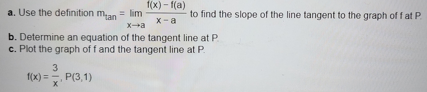 Use the definition m_tan =limlimits _xto a (f(x)-f(a))/x-a  to find the slope of the line tangent to the graph of f at P. 
b. Determine an equation of the tangent line at P. 
c. Plot the graph of f and the tangent line at P.
f(x)= 3/x , P(3,1)