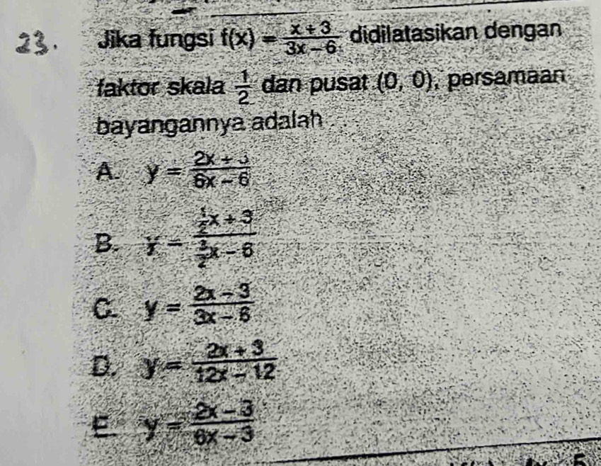 Jika fungsi f(x)= (x+3)/3x-6  didilatasikan dengan
faktor skala  1/2  dan pusat (0,0) , persamaan
bayangannya adalah
A. y= (2x+3)/6x-6 
B. y=frac  1/2 x+3 3/2 x-6
C y= (2x-3)/3x-6 
D. y= (2x+3)/12x-12 
E y= (2x-3)/6x-3 