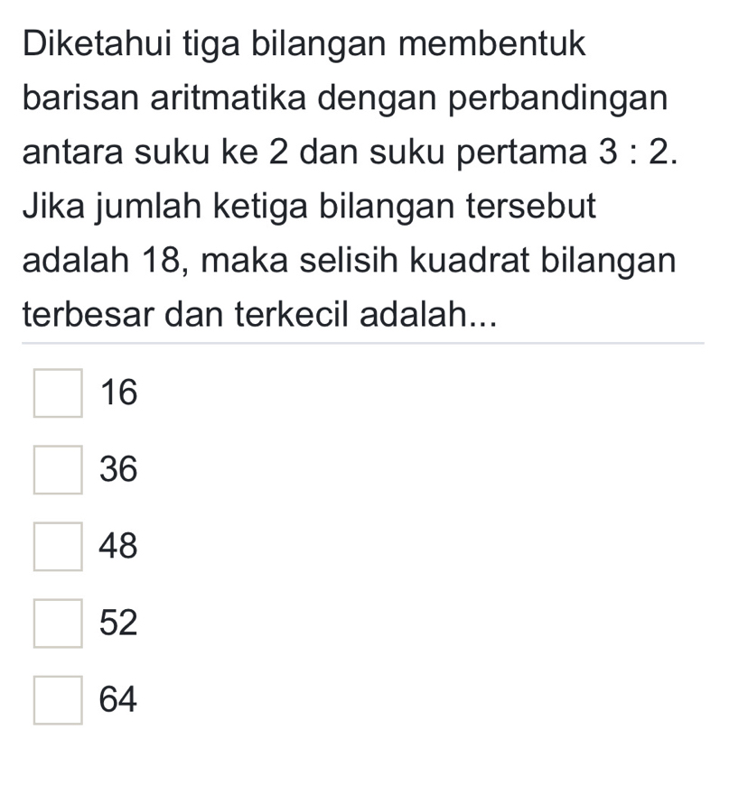 Diketahui tiga bilangan membentuk
barisan aritmatika dengan perbandingan
antara suku ke 2 dan suku pertama 3:2. 
Jika jumlah ketiga bilangan tersebut
adalah 18, maka selisih kuadrat bilangan
terbesar dan terkecil adalah...
16
36
48
52
64