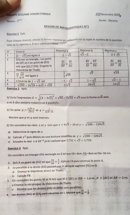 GROUPE SCOLAIRE VISION ETHIQUE 30 Novembre 202
Niveau : 3^(bre) Durée : 2heures
DEVOIR DE MATHEMATIQUES N°
Exercice 1 5pts
Pour chaque énoncé, choisis la bonne réponse en indiquant sur ta copie le numéro de la question
suivi de la réponse a, b ou c correspondant
1/ Ecris l'expression E=sqrt((3-3sqrt 2))^2+sqrt(50)-7sqrt(32)+sqrt(9) sous la forme asqrt(b) avec
a et b des entiers relatifs et b positifs.
2/ On pose p= (2sqrt(3)-2)/sqrt(3)+2  ef q= 1/6sqrt(3)-10 
Montre que p et a sont inverses.
3/ On considère les réels x et y tels que x=6sqrt(3)-10e y=sqrt(208-120sqrt 3).
a) Détermine le signe de x.
b) Calcule x^2 puis déduis-en une écriture simplifiée de y=sqrt(208-120sqrt 3).
c) Encadre le réel xa10^(-2) près sachant que 1,732 <1,733.
Exercice 3 9pts
On considère un triangle EFG rectangle en E tel que GE=6cm,FG=8cm et FG=10cm.
1. Soit A un point de [FG] tel que  FA/FG = 3/5 . Calcule FA puis construis le point A.
2. La parallèle à la droite (EG) passant par A coupe le segment (FE] en B.
a- Enonce le théorème direct de Thalès
b- Calcule FB.
3. On considère les points M et N tels que M∈ [BE] et BM=1,6cm,N∈ [AG] et AN=2cm.
a-Enonce la réciproque du théorème de Thalès.
c- Montre que les droites (AB) et (MN) sont paralièles.
4.  Les droites (BG) et (EA) sont sécantes en I. Montre que frac overline CAoverline AB= 3/8 .