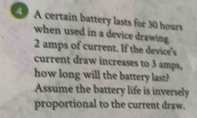 A certain battery lasts for 30 hours
when used in a device drawing
2 amps of current. If the device's 
current draw increases to 3 amps, 
how long will the battery last? 
Assume the battery life is inversely 
proportional to the current draw.